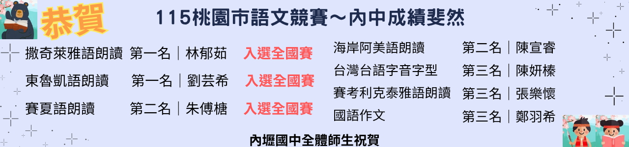 此圖片為115年桃園市語文競賽成績揭曉，內壢國中同學們在各項競賽中展現平日累積的實力與毅力，成績閃亮亮。
撒奇萊雅語朗讀第一名｜林郁茹
入選全國賽
東魯凱語朗讀第一名｜劉芸希
入選全國賽
賽夏語朗讀第二名｜朱傅榶
入選全國賽
海岸阿美語朗讀第二名｜陳宣睿
台灣台語字音字型第三名｜陳妍榛
賽考利克泰雅語朗讀第三名｜張樂懷
國語作文第三名｜鄭羽希